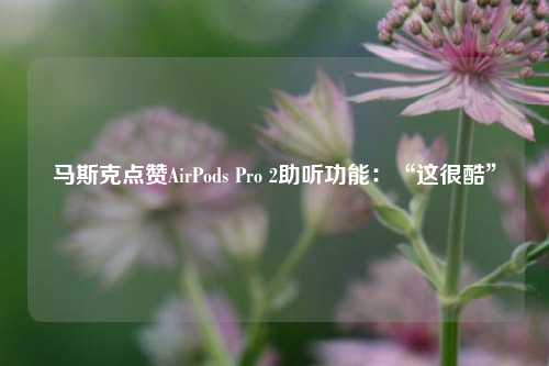 马斯克点赞AirPods Pro 2助听功能：“这很酷”