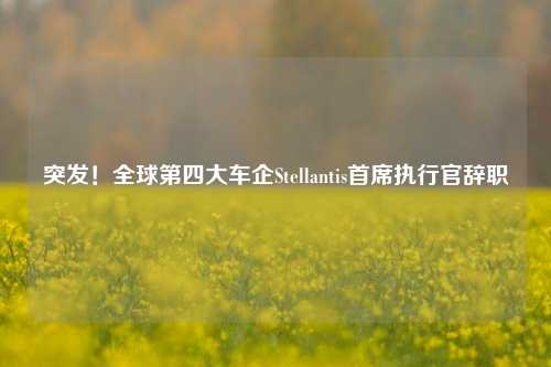 突发！全球第四大车企Stellantis首席执行官辞职