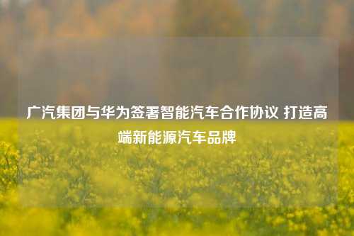 广汽集团与华为签署智能汽车合作协议 打造高端新能源汽车品牌