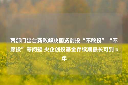 两部门出台新政解决国资创投“不敢投”“不愿投”等问题 央企创投基金存续期最长可到15年