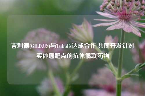 吉利德(GILD.US)与Tubulis达成合作 共同开发针对实体瘤靶点的抗体偶联药物