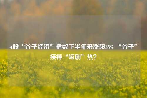 A股“谷子经济”指数下半年来涨超35% “谷子”接棒“短剧”热？