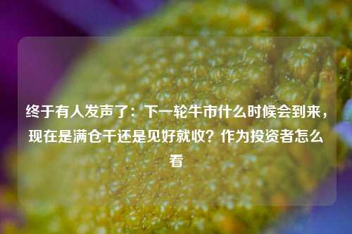 终于有人发声了：下一轮牛市什么时候会到来，现在是满仓干还是见好就收？作为投资者怎么看