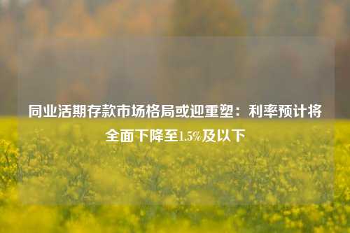 同业活期存款市场格局或迎重塑：利率预计将全面下降至1.5%及以下