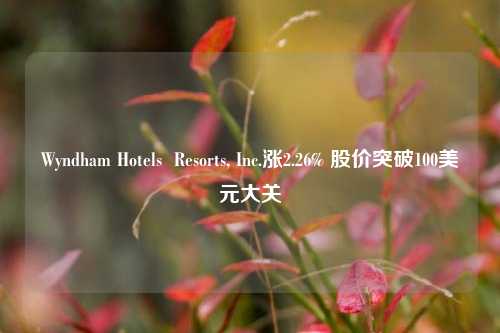 Wyndham Hotels  Resorts, Inc.涨2.26% 股价突破100美元大关