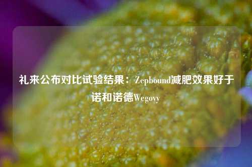 礼来公布对比试验结果：Zepbound减肥效果好于诺和诺德Wegovy