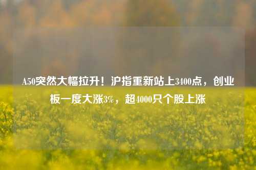 A50突然大幅拉升！沪指重新站上3400点，创业板一度大涨3%，超4000只个股上涨