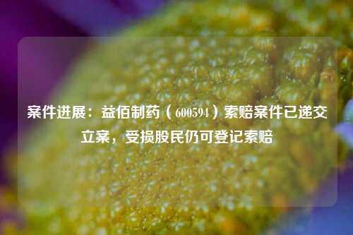 案件进展：益佰制药（600594）索赔案件已递交立案，受损股民仍可登记索赔