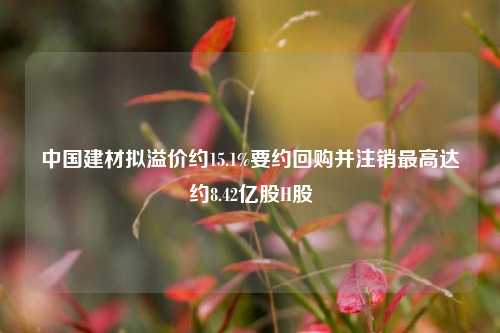 中国建材拟溢价约15.1%要约回购并注销最高达约8.42亿股H股