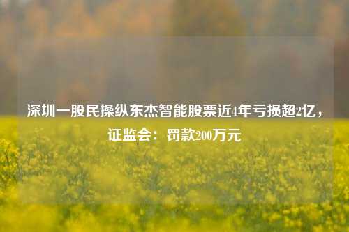 深圳一股民操纵东杰智能股票近4年亏损超2亿，证监会：罚款200万元