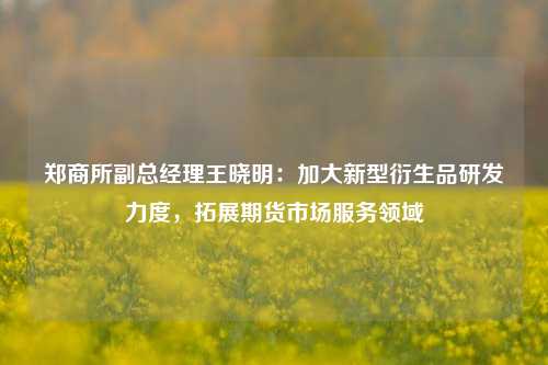 郑商所副总经理王晓明：加大新型衍生品研发力度，拓展期货市场服务领域