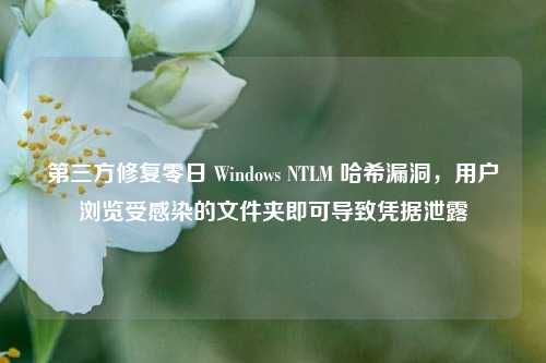 第三方修复零日 Windows NTLM 哈希漏洞，用户浏览受感染的文件夹即可导致凭据泄露