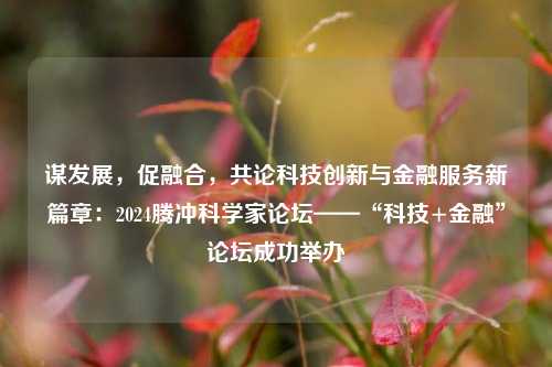 谋发展，促融合，共论科技创新与金融服务新篇章：2024腾冲科学家论坛——“科技+金融”论坛成功举办