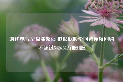 时代电气早盘涨超6% 拟根据股份回购授权回购不超过5426.32万股H股