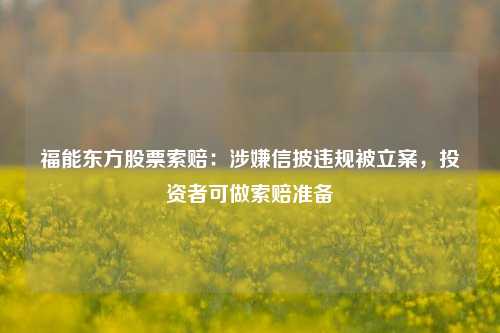 福能东方股票索赔：涉嫌信披违规被立案，投资者可做索赔准备