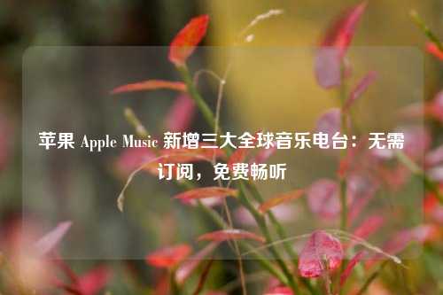 苹果 Apple Music 新增三大全球音乐电台：无需订阅，免费畅听