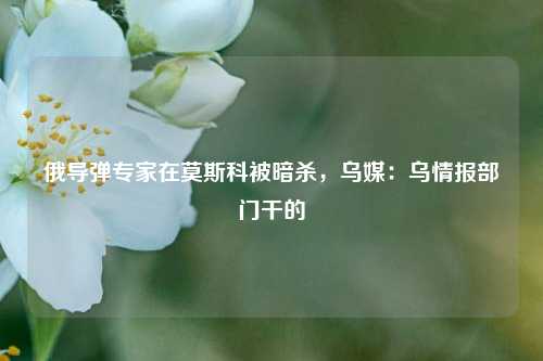 俄导弹专家在莫斯科被暗杀，乌媒：乌情报部门干的