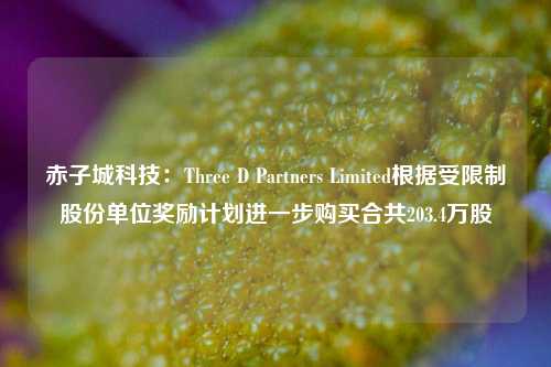 赤子城科技：Three D Partners Limited根据受限制股份单位奖励计划进一步购买合共203.4万股