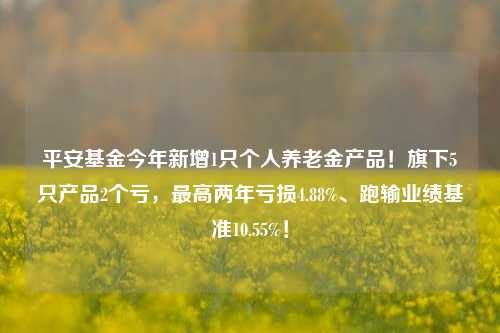 平安基金今年新增1只个人养老金产品！旗下5只产品2个亏，最高两年亏损4.88%、跑输业绩基准10.55%！