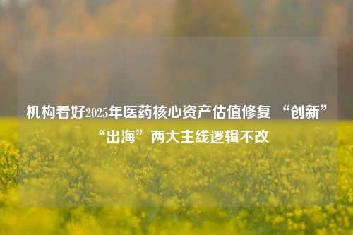 机构看好2025年医药核心资产估值修复 “创新”“出海”两大主线逻辑不改