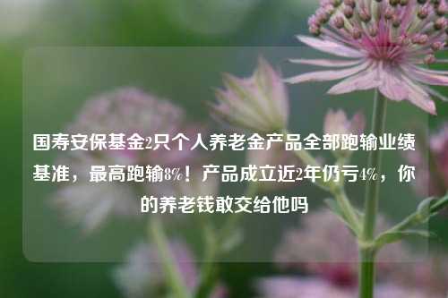 国寿安保基金2只个人养老金产品全部跑输业绩基准，最高跑输8%！产品成立近2年仍亏4%，你的养老钱敢交给他吗