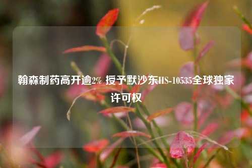 翰森制药高开逾2% 授予默沙东HS-10535全球独家许可权