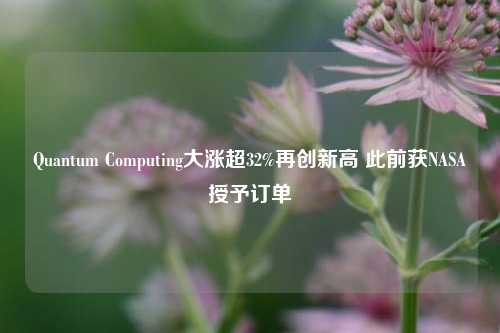 Quantum Computing大涨超32%再创新高 此前获NASA授予订单