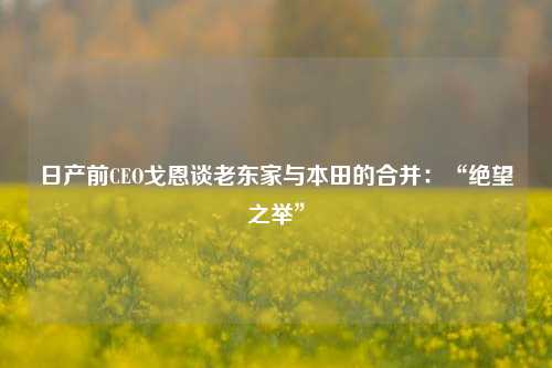 日产前CEO戈恩谈老东家与本田的合并：“绝望之举”